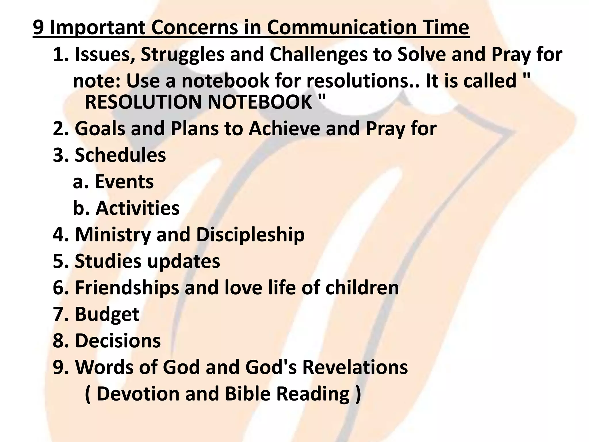 9 Important Concerns in Communication Time
1. Issues, Struggles and Challenges to Solve and Pray for
note: Use a notebook for resolutions.. It is called "
RESOLUTION NOTEBOOK "
2. Goals and Plans to Achieve and Pray for
3. Schedules
a. Events
b. Activities
4. Ministry and Discipleship
5. Studies updates
6. Friendships and love life of children
7. Budget
8. Decisions
9. Words of God and God's Revelations
( Devotion and Bible Reading )

 