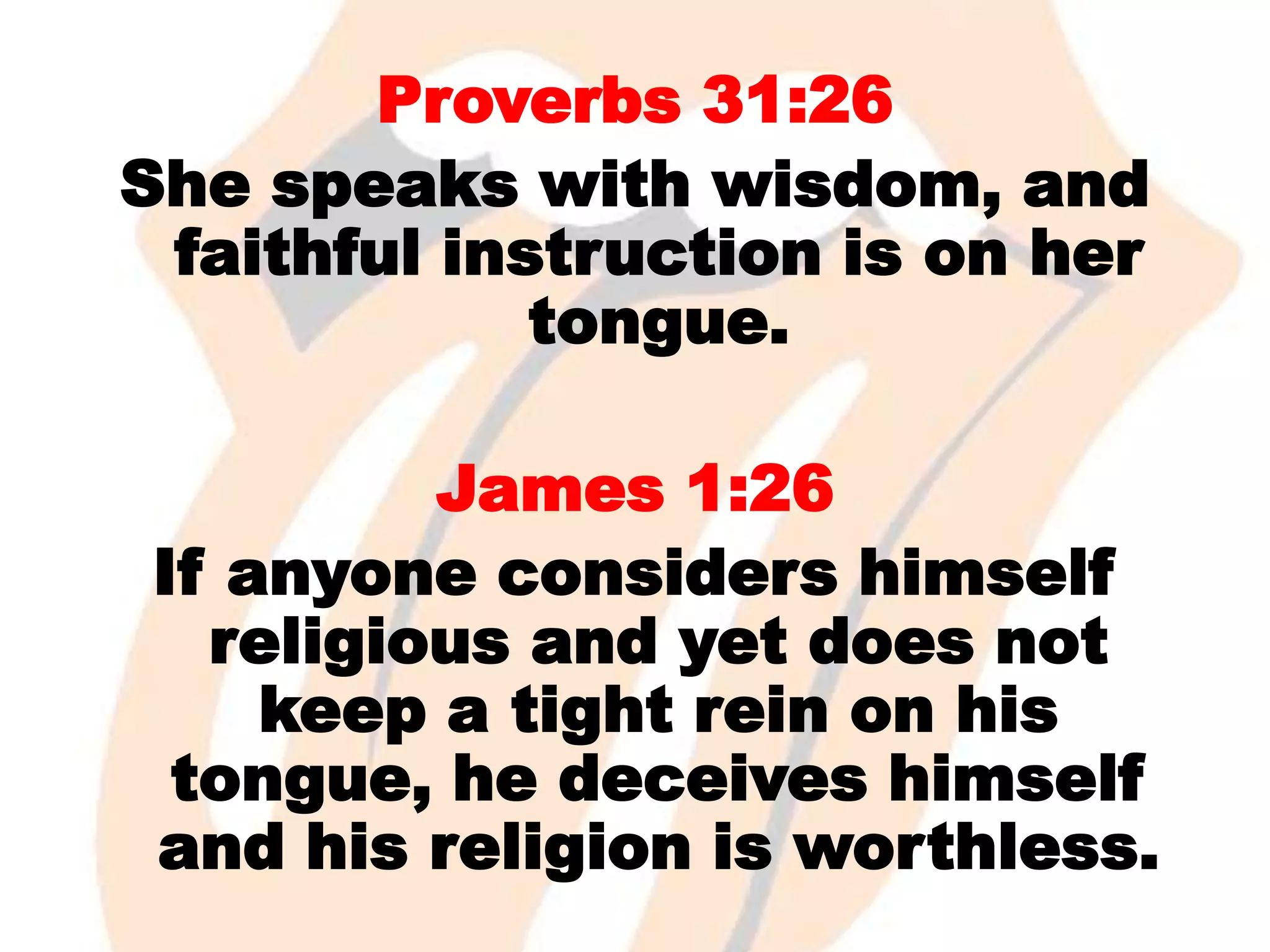Proverbs 31:26
She speaks with wisdom, and
faithful instruction is on her
tongue.
James 1:26
If anyone considers himself
religious and yet does not
keep a tight rein on his
tongue, he deceives himself
and his religion is worthless.

 