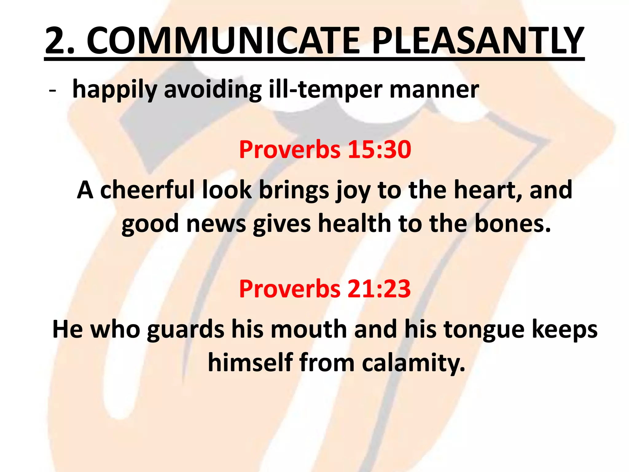 2. COMMUNICATE PLEASANTLY
- happily avoiding ill-temper manner
Proverbs 15:30
A cheerful look brings joy to the heart, and
good news gives health to the bones.
Proverbs 21:23
He who guards his mouth and his tongue keeps
himself from calamity.

 