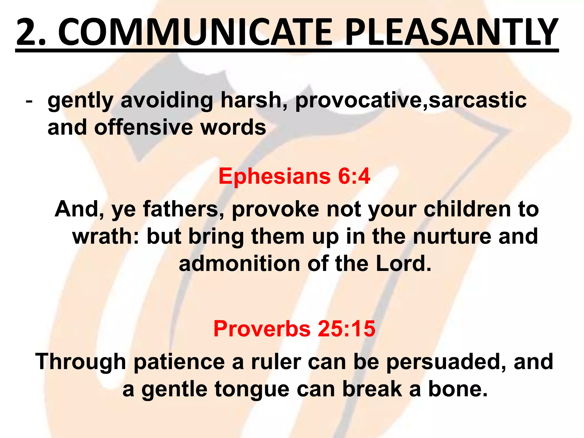2. COMMUNICATE PLEASANTLY
- gently avoiding harsh, provocative,sarcastic
and offensive words
Ephesians 6:4
And, ye fathers, provoke not your children to
wrath: but bring them up in the nurture and
admonition of the Lord.
Proverbs 25:15
Through patience a ruler can be persuaded, and
a gentle tongue can break a bone.

 