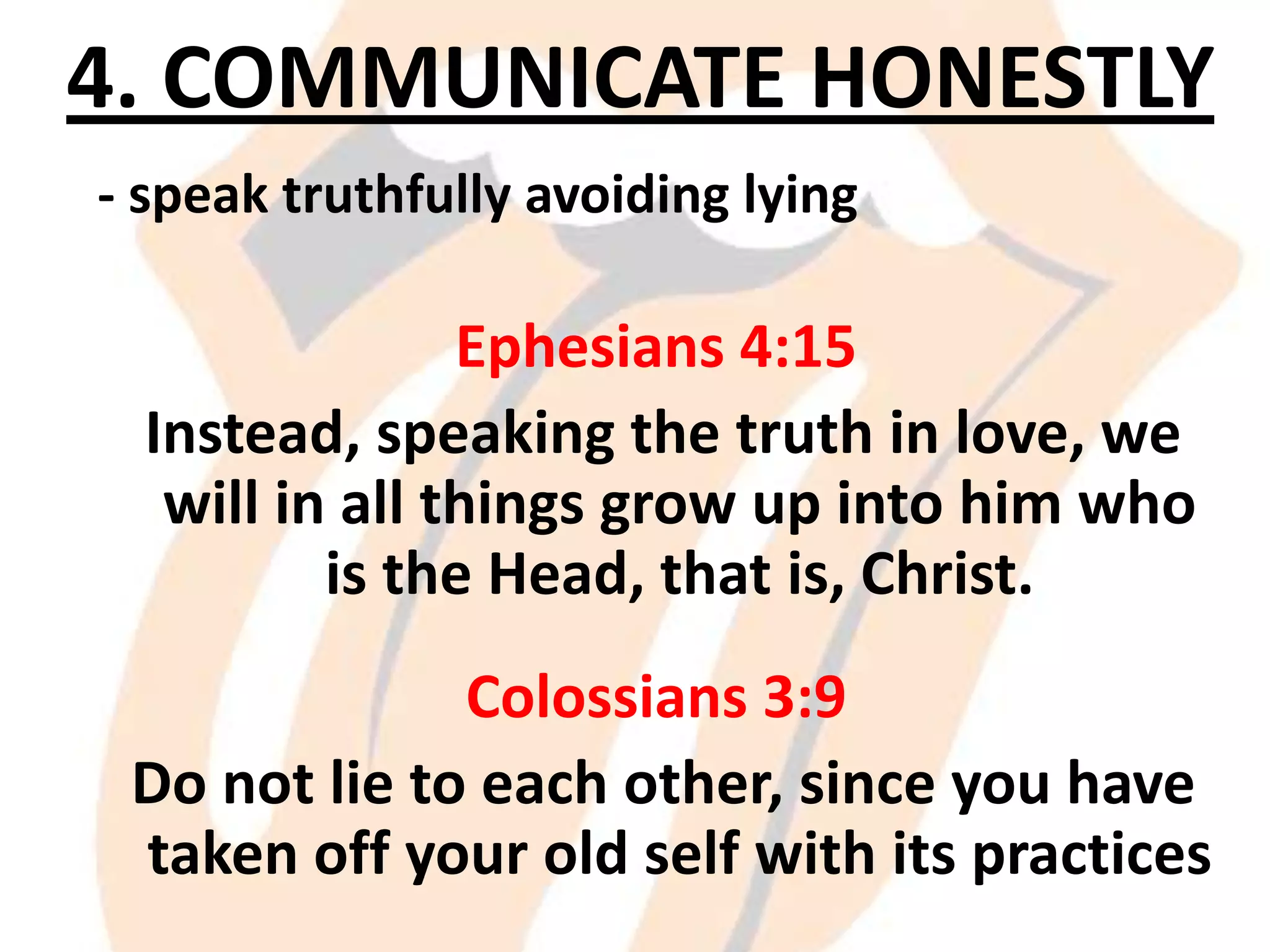 4. COMMUNICATE HONESTLY
- speak truthfully avoiding lying

Ephesians 4:15
Instead, speaking the truth in love, we
will in all things grow up into him who
is the Head, that is, Christ.
Colossians 3:9
Do not lie to each other, since you have
taken off your old self with its practices

 