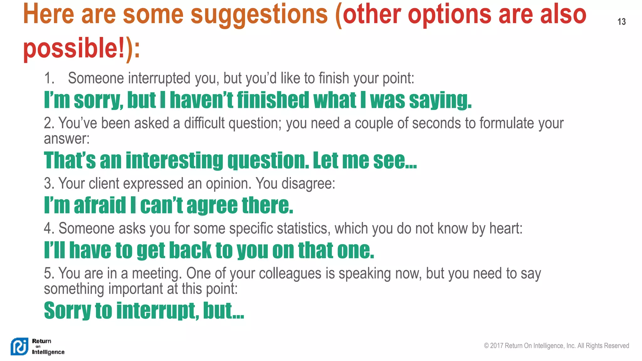 13
© 2017 Return On Intelligence, Inc. All Rights Reserved
Here are some suggestions (other options are also
possible!):
1. Someone interrupted you, but you’d like to finish your point:
I’m sorry, but I haven’t finished what I was saying.
2. You’ve been asked a difficult question; you need a couple of seconds to formulate your
answer:
That’s an interesting question. Let me see…
3. Your client expressed an opinion. You disagree:
I’m afraid I can’t agree there.
4. Someone asks you for some specific statistics, which you do not know by heart:
I’ll have to get back to you on that one.
5. You are in a meeting. One of your colleagues is speaking now, but you need to say
something important at this point:
Sorry to interrupt, but…
 
