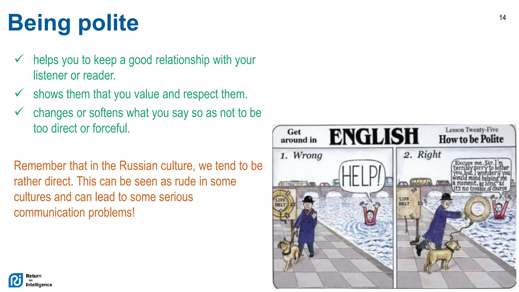 14
© 2017 Return On Intelligence, Inc. All Rights Reserved
Being polite
 helps you to keep a good relationship with your
listener or reader.
 shows them that you value and respect them.
 changes or softens what you say so as not to be
too direct or forceful.
Remember that in the Russian culture, we tend to be
rather direct. This can be seen as rude in some
cultures and can lead to some serious
communication problems!
 