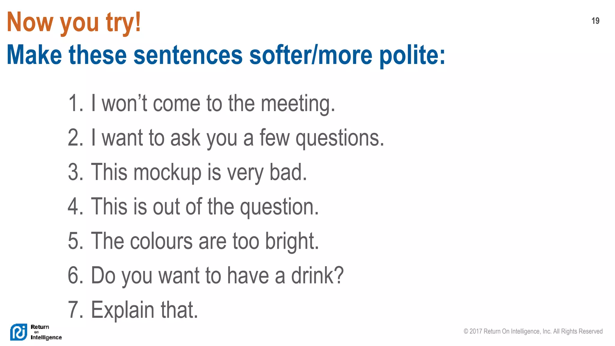 19
© 2017 Return On Intelligence, Inc. All Rights Reserved
Now you try!
Make these sentences softer/more polite:
1. I won’t come to the meeting.
2. I want to ask you a few questions.
3. This mockup is very bad.
4. This is out of the question.
5. The colours are too bright.
6. Do you want to have a drink?
7. Explain that.
 