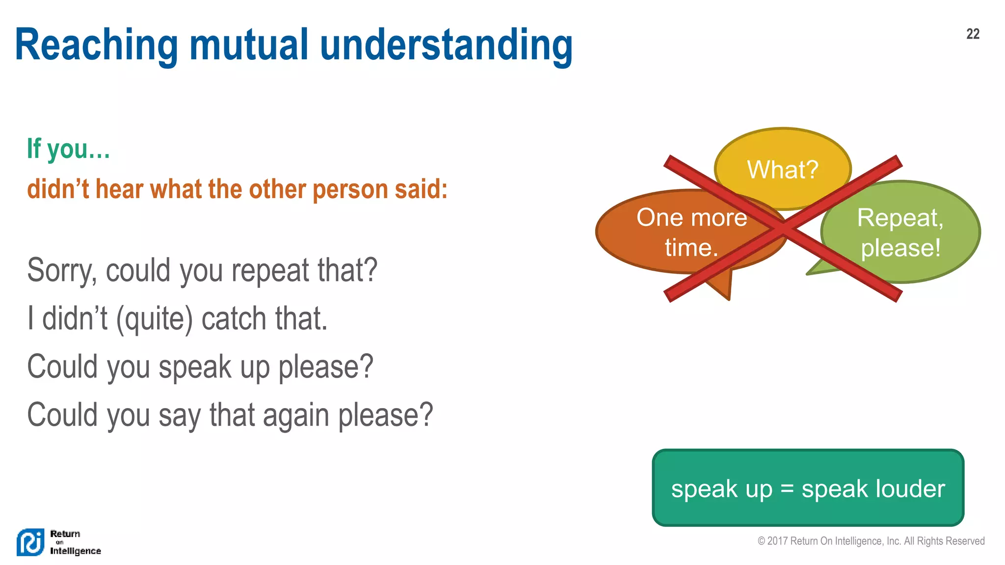 22
© 2017 Return On Intelligence, Inc. All Rights Reserved
Reaching mutual understanding
If you…
didn’t hear what the other person said:
Sorry, could you repeat that?
I didn’t (quite) catch that.
Could you speak up please?
Could you say that again please?
What?
Repeat,
please!
One more
time.
speak up = speak louder
 
