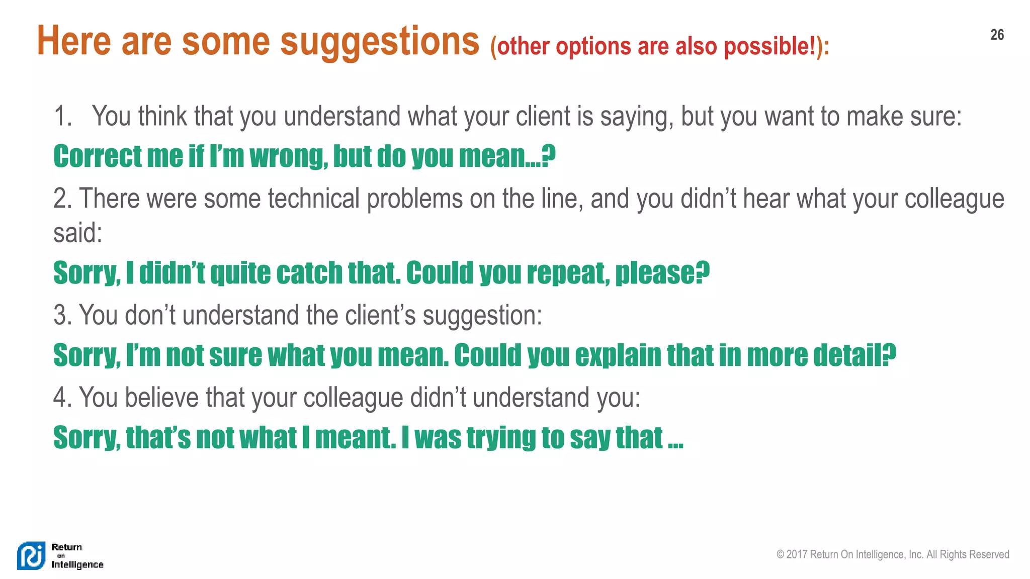 26
© 2017 Return On Intelligence, Inc. All Rights Reserved
Here are some suggestions (other options are also possible!):
1. You think that you understand what your client is saying, but you want to make sure:
Correct me if I’m wrong, but do you mean…?
2. There were some technical problems on the line, and you didn’t hear what your colleague
said:
Sorry, I didn’t quite catch that. Could you repeat, please?
3. You don’t understand the client’s suggestion:
Sorry, I’m not sure what you mean. Could you explain that in more detail?
4. You believe that your colleague didn’t understand you:
Sorry, that’s not what I meant. I was trying to say that …
 
