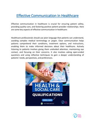 Effective Communication in Healthcare
Effective communication in healthcare is crucial for ensuring patient safety,
providing quality care, and fostering positive patient-provider relationships. Here
are some key aspects of effective communication in healthcare:
Healthcare professionals should use plain language that patients can understand,
avoiding complex medical terminology or jargon. Clear communication helps
patients comprehend their conditions, treatment options, and instructions,
enabling them to make informed decisions about their healthcare. Actively
listening to patients involves giving them undivided attention, maintaining eye
contact, and focusing on their concerns. It also involves asking open-ended
questions and using reflective techniques to gain a deeper understanding of
patients' needs, perspectives, and preferences.
 