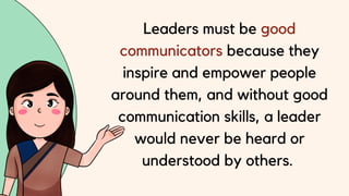Leaders must be good
communicators because they
inspire and empower people
around them, and without good
communication skills, a leader
would never be heard or
understood by others.
 