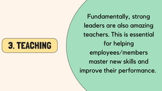 3. TEACHING
Fundamentally, strong
leaders are also amazing
teachers. This is essential
for helping
employees/members
master new skills and
improve their performance.
 