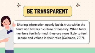 BE TRANSPARENT
Sharing information openly builds trust within the
team and fosters a culture of honesty. When team
members feel informed, they are more likely to feel
secure and valued in their roles (Goleman, 2017).
 