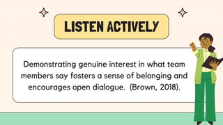 LISTEN ACTIVELY
Demonstrating genuine interest in what team
members say fosters a sense of belonging and
encourages open dialogue. (Brown, 2018).
 