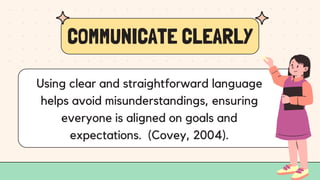 COMMUNICATE CLEARLY
Using clear and straightforward language
helps avoid misunderstandings, ensuring
everyone is aligned on goals and
expectations. (Covey, 2004).
 