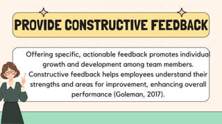 PROVIDE CONSTRUCTIVE FEEDBACK
Offering specific, actionable feedback promotes individual
growth and development among team members.
Constructive feedback helps employees understand their
strengths and areas for improvement, enhancing overall
performance (Goleman, 2017).
 
