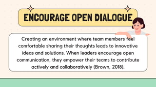ENCOURAGE OPEN DIALOGUE
Creating an environment where team members feel
comfortable sharing their thoughts leads to innovative
ideas and solutions. When leaders encourage open
communication, they empower their teams to contribute
actively and collaboratively (Brown, 2018).
 