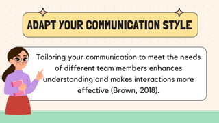 ADAPT YOUR COMMUNICATION STYLE
Tailoring your communication to meet the needs
of different team members enhances
understanding and makes interactions more
effective (Brown, 2018).
 