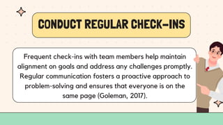 CONDUCT REGULAR CHECK-INS
Frequent check-ins with team members help maintain
alignment on goals and address any challenges promptly.
Regular communication fosters a proactive approach to
problem-solving and ensures that everyone is on the
same page (Goleman, 2017).
 