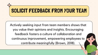 SOLICIT FEEDBACK FROM YOUR TEAM
Actively seeking input from team members shows that
you value their opinions and insights. Encouraging
feedback fosters a culture of collaboration and
continuous improvement, empowering employees to
contribute meaningfully (Brown, 2018).
 
