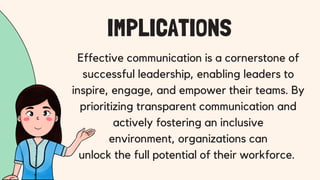 Effective communication is a cornerstone of
successful leadership, enabling leaders to
inspire, engage, and empower their teams. By
prioritizing transparent communication and
actively fostering an inclusive
environment, organizations can
unlock the full potential of their workforce.
IMPLICATIONS
 
