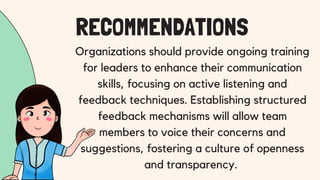 Organizations should provide ongoing training
for leaders to enhance their communication
skills, focusing on active listening and
feedback techniques. Establishing structured
feedback mechanisms will allow team
members to voice their concerns and
suggestions, fostering a culture of openness
and transparency.
RECOMMENDATIONS
 