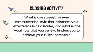 CLOSING ACTIVITY
What is one strength in your
communication style that enhances your
effectiveness as a leader, and what is one
weakness that you believe hinders you to
achieve your fullest potential?
 