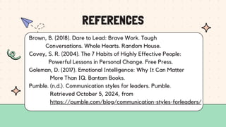 REFERENCES
Brown, B. (2018). Dare to Lead: Brave Work. Tough
Conversations. Whole Hearts. Random House.
Covey, S. R. (2004). The 7 Habits of Highly Effective People:
Powerful Lessons in Personal Change. Free Press.
Goleman, D. (2017). Emotional Intelligence: Why It Can Matter
More Than IQ. Bantam Books.
Pumble. (n.d.). Communication styles for leaders. Pumble.
Retrieved October 5, 2024, from
https://pumble.com/blog/communication-styles-forleaders/
 