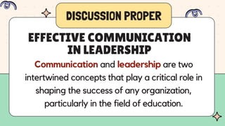 DISCUSSION PROPER
Communication and leadership are two
intertwined concepts that play a critical role in
shaping the success of any organization,
particularly in the field of education.
EFFECTIVE COMMUNICATION
IN LEADERSHIP
 