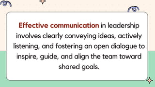 Effective communication in leadership
involves clearly conveying ideas, actively
listening, and fostering an open dialogue to
inspire, guide, and align the team toward
shared goals.
 