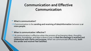 Communication and Effective
Communication
• What is communication?
Communication is the sending and receiving of data/information between 2 or
more people.
• When is communication ‘effective’?
A communication is effective when the process of exchanging ideas, thoughts,
opinions, knowledge, and data is done in way so that the message is received and
understood with clarity and purpose. When we communicate effectively, both
the sender and receiver feel satisfied.
 
