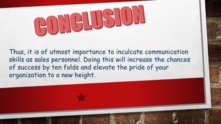 Thus, it is of utmost importance to inculcate communication
skills as sales personnel. Doing this will increase the chances
of success by ten folds and elevate the pride of your
organization to a new height.
 