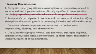 • Learning Competencies:
1. Recognize underlying attitudes, assumptions, or perspectives related to
social or cultural topics in various culturally significant communication
events (e.g., speeches, media broadcasts, cultural performances).
2. Review one’s participation in social or cultural communication, identifying
strengths and areas for growth in promoting inclusive and ethical discourse.
3. Construct coherent arguments or narratives that reflect social
responsibility, diversity, and shared values
4. Use culturally appropriate verbal and non-verbal strategies (e.g blogs,
commentaries, social media advocacy posts, or short pieces) that promote
inclusive, equity, or social awareness.
 