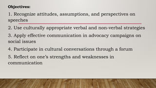 Objectives:
1. Recognize attitudes, assumptions, and perspectives on
speeches
2. Use culturally appropriate verbal and non-verbal strategies
3. Apply effective communication in advocacy campaigns on
social issues
4. Participate in cultural conversations through a forum
5. Reflect on one’s strengths and weaknesses in
communication
 