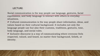 LECTURE:
•
Social communication is the way people use language, gestures, facial
expressions, and body language to interact with others in everyday
situations.
•
✔ Cultural communication is the way people share information, ideas, and
values based on their cultural background. It includes not only the
language people use but also their customs, traditions, gestures, tone,
body language, and social rules.
•
✔ Inclusive discourse is a way of communicating where everyone feels
respected, valued, and heard, no matter their background, beliefs, or
identity.
 