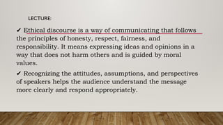 LECTURE:
✔ Ethical discourse is a way of communicating that follows
the principles of honesty, respect, fairness, and
responsibility. It means expressing ideas and opinions in a
way that does not harm others and is guided by moral
values.
✔ Recognizing the attitudes, assumptions, and perspectives
of speakers helps the audience understand the message
more clearly and respond appropriately.
 