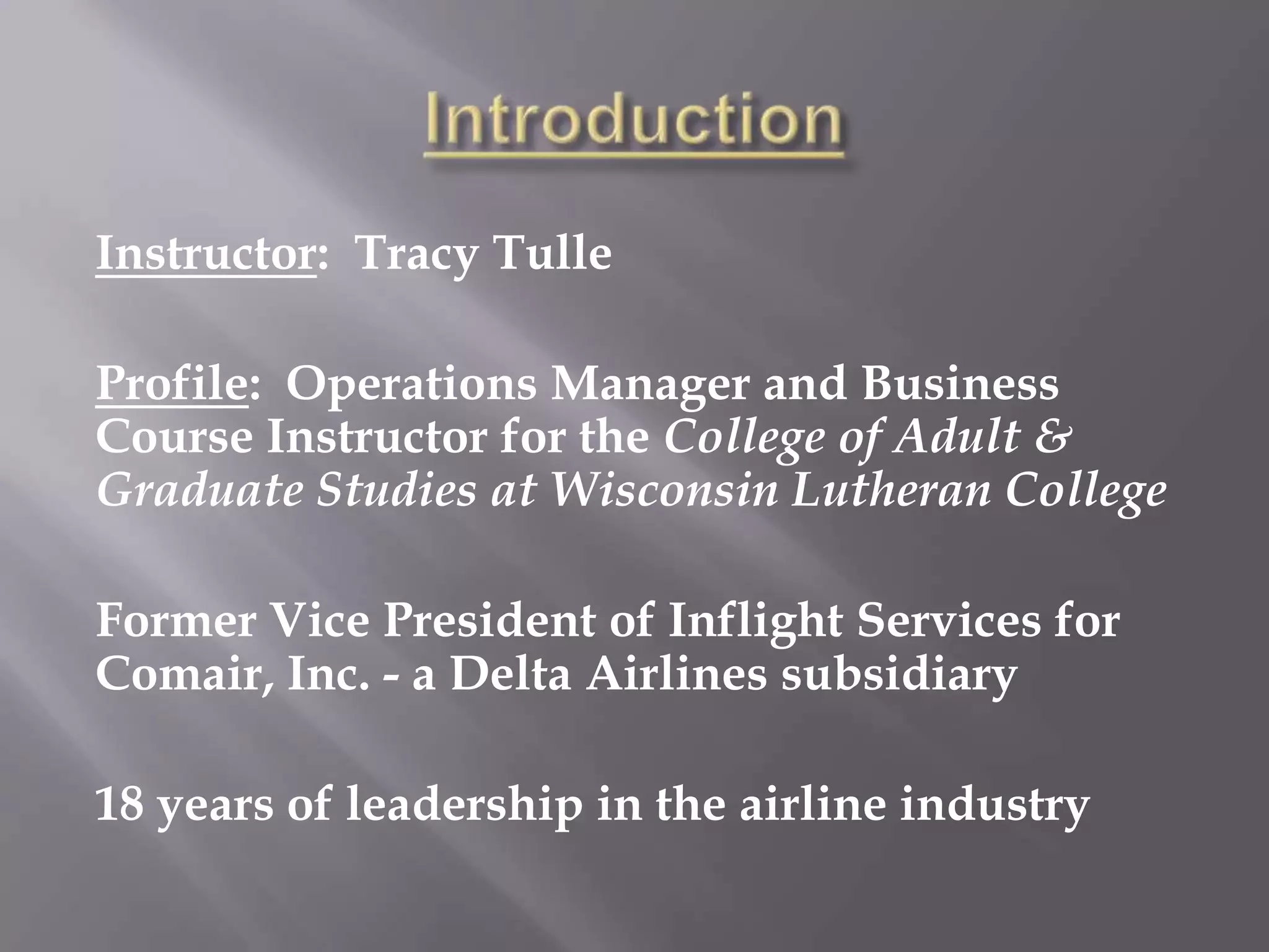 IntroductionInstructor:  Tracy TulleProfile:  Operations Manager and Business Course Instructor for the College of Adult & Graduate Studies at Wisconsin Lutheran CollegeFormer Vice President of Inflight Services for Comair, Inc. - a Delta Airlines subsidiary18 years of leadership in the airline industry