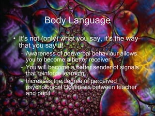 Body Language It’s not (only) what you say, it’s the way that you say it! Awareness of nonverbal behaviour allows you to become a better receiver You will become a better sender of signals that reinforce learning Increases the degree of perceived psychological closeness between teacher and pupil 