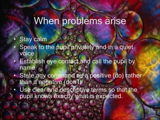 When problems arise Stay calm Speak to the pupil privately and in a quiet voice Establish eye contact and call the pupil by name State any command as a positive (do) rather than a negative (don’t) Use clear and descriptive terms so that the pupil knows exactly what is expected. 