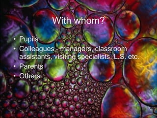 With whom? Pupils Colleagues – managers, classroom assistants, visiting specialists, L.S. etc. Parents Others 