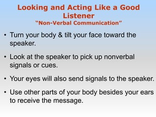 • Turn your body & tilt your face toward the
speaker.
• Look at the speaker to pick up nonverbal
signals or cues.
• Your eyes will also send signals to the speaker.
• Use other parts of your body besides your ears
to receive the message.
Looking and Acting Like a Good
Listener
“Non-Verbal Communication”
 