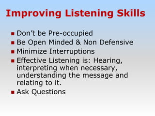 Improving Listening Skills
 Don’t be Pre-occupied
 Be Open Minded & Non Defensive
 Minimize Interruptions
 Effective Listening is: Hearing,
interpreting when necessary,
understanding the message and
relating to it.
 Ask Questions
 