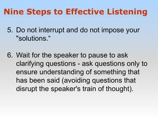 5. Do not interrupt and do not impose your
"solutions.“
6. Wait for the speaker to pause to ask
clarifying questions - ask questions only to
ensure understanding of something that
has been said (avoiding questions that
disrupt the speaker's train of thought).
Nine Steps to Effective Listening
 