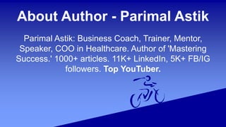 About Author - Parimal Astik
Parimal Astik: Business Coach, Trainer, Mentor,
Speaker, COO in Healthcare. Author of 'Mastering
Success.' 1000+ articles. 11K+ LinkedIn, 5K+ FB/IG
followers. Top YouTuber.
 