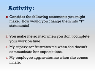Activity:
 Consider the following statements you might
make. How would you change them into “I”
statements?
1. You make me so mad when you don’t complete
your work on time.
2. My supervisor frustrates me when she doesn’t
communicate her expectations.
3. My employee aggravates me when she comes
in late.
 