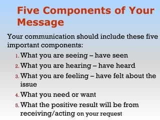 Five Components of Your
Message
Your communication should include these five
important components:
1. What you are seeing – have seen
2. What you are hearing – have heard
3. What you are feeling – have felt about the
issue
4. What you need or want
5. What the positive result will be from
receiving/acting on your request
 