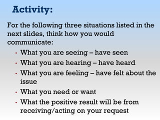 Activity:
For the following three situations listed in the
next slides, think how you would
communicate:
• What you are seeing – have seen
• What you are hearing – have heard
• What you are feeling – have felt about the
issue
• What you need or want
• What the positive result will be from
receiving/acting on your request
 