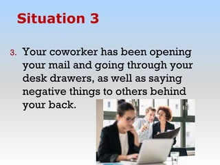 3. Your coworker has been opening
your mail and going through your
desk drawers, as well as saying
negative things to others behind
your back.
Situation 3
 