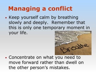 Managing a conflict
• Keep yourself calm by breathing
slowly and deeply. Remember that
this is only one temporary moment in
your life.
• Concentrate on what you need to
move forward rather than dwell on
the other person’s mistakes.
 