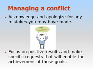 Managing a conflict
• Acknowledge and apologize for any
mistakes you may have made.
• Focus on positive results and make
specific requests that will enable the
achievement of those goals.
 
