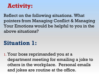 Activity:
Reflect on the following situations. What
pointers from Managing Conflict & Managing
Your Emotions would be helpful to you in the
above situations?
Situation 1:
1. Your boss reprimanded you at a
department meeting for emailing a joke to
others in the workplace. Personal emails
and jokes are routine at the office.
 