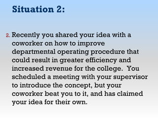 Situation 2:
2. Recently you shared your idea with a
coworker on how to improve
departmental operating procedure that
could result in greater efficiency and
increased revenue for the college. You
scheduled a meeting with your supervisor
to introduce the concept, but your
coworker beat you to it, and has claimed
your idea for their own.
 