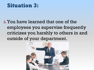 Situation 3:
3. You have learned that one of the
employees you supervise frequently
criticizes you harshly to others in and
outside of your department.
 